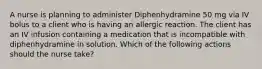 A nurse is planning to administer Diphenhydramine 50 mg via IV bolus to a client who is having an allergic reaction. The client has an IV infusion containing a medication that is incompatible with diphenhydramine in solution. Which of the following actions should the nurse take?