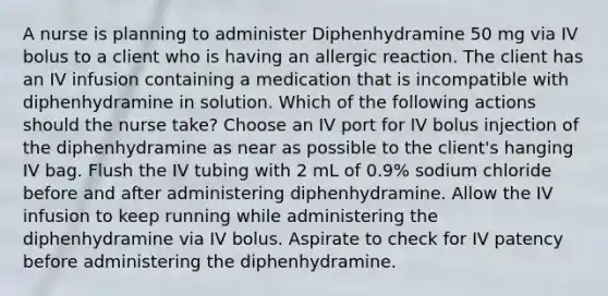 A nurse is planning to administer Diphenhydramine 50 mg via IV bolus to a client who is having an allergic reaction. The client has an IV infusion containing a medication that is incompatible with diphenhydramine in solution. Which of the following actions should the nurse take? Choose an IV port for IV bolus injection of the diphenhydramine as near as possible to the client's hanging IV bag. Flush the IV tubing with 2 mL of 0.9% sodium chloride before and after administering diphenhydramine. Allow the IV infusion to keep running while administering the diphenhydramine via IV bolus. Aspirate to check for IV patency before administering the diphenhydramine.