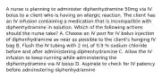 A nurse is planning to administer diphenhydramine 50mg via IV bolus to a client who is having an allergic reaction. The client has an IV infusion containing a medication that is incompatible with diphenhydramine in solution. Which of the following actions should the nurse take? A. Choose an IV port for IV bolus injection of diphenhydramine as near as possible to the client's hanging IV bag B. Flush the IV tubing with 2 mL of 0.9 % sodium chloride before and after administering diphenhydramine C. Allow the IV infusion to keep running while administering the diphenhydramine via IV bolus D. Aspirate to check for IV patency before administering diphenhydramine