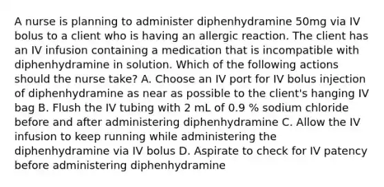 A nurse is planning to administer diphenhydramine 50mg via IV bolus to a client who is having an allergic reaction. The client has an IV infusion containing a medication that is incompatible with diphenhydramine in solution. Which of the following actions should the nurse take? A. Choose an IV port for IV bolus injection of diphenhydramine as near as possible to the client's hanging IV bag B. Flush the IV tubing with 2 mL of 0.9 % sodium chloride before and after administering diphenhydramine C. Allow the IV infusion to keep running while administering the diphenhydramine via IV bolus D. Aspirate to check for IV patency before administering diphenhydramine