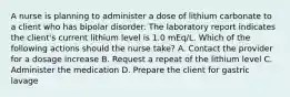 A nurse is planning to administer a dose of lithium carbonate to a client who has bipolar disorder. The laboratory report indicates the client's current lithium level is 1.0 mEq/L. Which of the following actions should the nurse take? A. Contact the provider for a dosage increase B. Request a repeat of the lithium level C. Administer the medication D. Prepare the client for gastric lavage