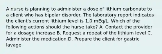 A nurse is planning to administer a dose of lithium carbonate to a client who has bipolar disorder. The laboratory report indicates the client's current lithium level is 1.0 mEq/L. Which of the following actions should the nurse take? A. Contact the provider for a dosage increase B. Request a repeat of the lithium level C. Administer the medication D. Prepare the client for gastric lavage