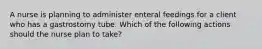 A nurse is planning to administer enteral feedings for a client who has a gastrostomy tube. Which of the following actions should the nurse plan to take?