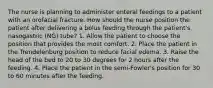 The nurse is planning to administer enteral feedings to a patient with an orofacial fracture. How should the nurse position the patient after delivering a bolus feeding through the patient's nasogastric (NG) tube? 1. Allow the patient to choose the position that provides the most comfort. 2. Place the patient in the Trendelenburg position to reduce facial edema. 3. Raise the head of the bed to 20 to 30 degrees for 2 hours after the feeding. 4. Place the patient in the semi-Fowler's position for 30 to 60 minutes after the feeding.