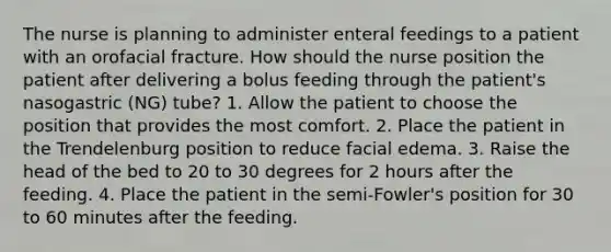 The nurse is planning to administer enteral feedings to a patient with an orofacial fracture. How should the nurse position the patient after delivering a bolus feeding through the patient's nasogastric (NG) tube? 1. Allow the patient to choose the position that provides the most comfort. 2. Place the patient in the Trendelenburg position to reduce facial edema. 3. Raise the head of the bed to 20 to 30 degrees for 2 hours after the feeding. 4. Place the patient in the semi-Fowler's position for 30 to 60 minutes after the feeding.