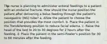 The nurse is planning to administer enteral feedings to a patient with an orofacial fracture. How should the nurse position the patient after delivering a bolus feeding through the patient's nasogastric (NG) tube? a. Allow the patient to choose the position that provides the most comfort. b. Place the patient in the Trendelenburg position to reduce facial edema. c. Raise the head of the bed to 20 to 30 degrees for 2 hours after the feeding. d. Place the patient in the semi-Fowler's position for 30 to 60 minutes after the feeding.