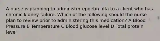 A nurse is planning to administer epoetin alfa to a client who has chronic kidney failure. Which of the following should the nurse plan to review prior to administering this medication? A Blood Pressure B Temperature C Blood glucose level D Total protein level