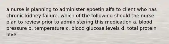 a nurse is planning to administer epoetin alfa to client who has chronic kidney failure. which of the following should the nurse plan to review prior to administering this medication a. blood pressure b. temperature c. blood glucose levels d. total protein level