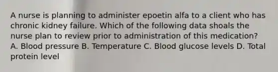 A nurse is planning to administer epoetin alfa to a client who has chronic kidney failure. Which of the following data shoals the nurse plan to review prior to administration of this medication? A. <a href='https://www.questionai.com/knowledge/kD0HacyPBr-blood-pressure' class='anchor-knowledge'>blood pressure</a> B. Temperature C. Blood glucose levels D. Total protein level