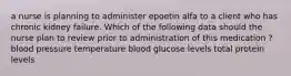 a nurse is planning to administer epoetin alfa to a client who has chronic kidney failure. Which of the following data should the nurse plan to review prior to administration of this medication ? blood pressure temperature blood glucose levels total protein levels