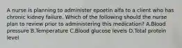 A nurse is planning to administer epoetin alfa to a client who has chronic kidney failure. Which of the following should the nurse plan to review prior to administering this medication? A.Blood pressure B.Temperature C.Blood glucose levels D.Total protein level