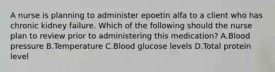 A nurse is planning to administer epoetin alfa to a client who has chronic kidney failure. Which of the following should the nurse plan to review prior to administering this medication? A.<a href='https://www.questionai.com/knowledge/kD0HacyPBr-blood-pressure' class='anchor-knowledge'>blood pressure</a> B.Temperature C.Blood glucose levels D.Total protein level