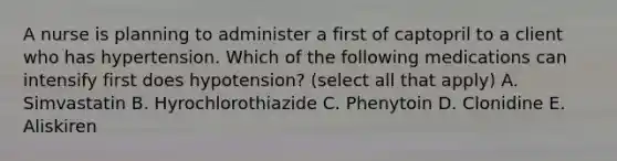 A nurse is planning to administer a first of captopril to a client who has hypertension. Which of the following medications can intensify first does hypotension? (select all that apply) A. Simvastatin B. Hyrochlorothiazide C. Phenytoin D. Clonidine E. Aliskiren