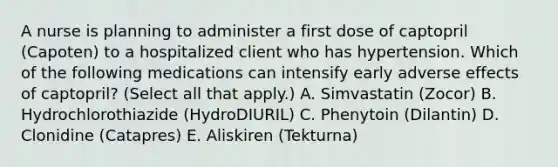 A nurse is planning to administer a first dose of captopril (Capoten) to a hospitalized client who has hypertension. Which of the following medications can intensify early adverse effects of captopril? (Select all that apply.) A. Simvastatin (Zocor) B. Hydrochlorothiazide (HydroDIURIL) C. Phenytoin (Dilantin) D. Clonidine (Catapres) E. Aliskiren (Tekturna)