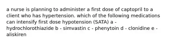 a nurse is planning to administer a first dose of captopril to a client who has hypertension. which of the following medications can intensify first dose hypotension (SATA) a - hydrochlorothiazide b - simvastin c - phenytoin d - clonidine e - aliskiren