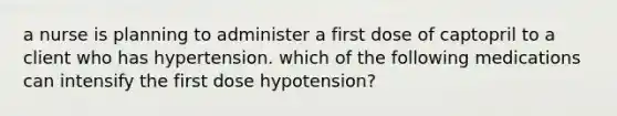 a nurse is planning to administer a first dose of captopril to a client who has hypertension. which of the following medications can intensify the first dose hypotension?