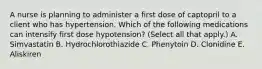 A nurse is planning to administer a first dose of captopril to a client who has hypertension. Which of the following medications can intensify first dose hypotension? (Select all that apply.) A. Simvastatin B. Hydrochlorothiazide C. Phenytoin D. Clonidine E. Aliskiren