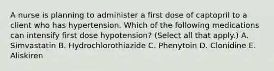 A nurse is planning to administer a first dose of captopril to a client who has hypertension. Which of the following medications can intensify first dose hypotension? (Select all that apply.) A. Simvastatin B. Hydrochlorothiazide C. Phenytoin D. Clonidine E. Aliskiren