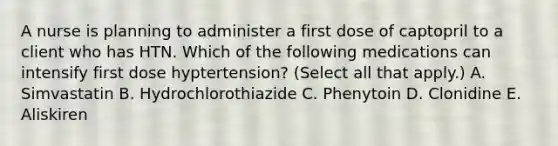 A nurse is planning to administer a first dose of captopril to a client who has HTN. Which of the following medications can intensify first dose hyptertension? (Select all that apply.) A. Simvastatin B. Hydrochlorothiazide C. Phenytoin D. Clonidine E. Aliskiren