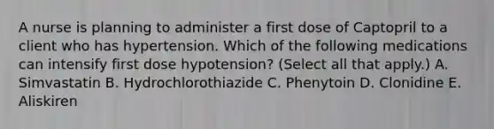 A nurse is planning to administer a first dose of Captopril to a client who has hypertension. Which of the following medications can intensify first dose hypotension? (Select all that apply.) A. Simvastatin B. Hydrochlorothiazide C. Phenytoin D. Clonidine E. Aliskiren