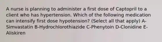 A nurse is planning to administer a first dose of Captopril to a client who has hypertension. Which of the following medication can intensify first dose hypotension? (Select all that apply) A-Simvastatin B-Hydrochlorothiazide C-Phenytoin D-Clonidine E-Aliskiren