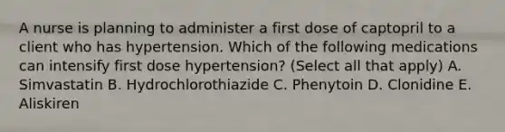 A nurse is planning to administer a first dose of captopril to a client who has hypertension. Which of the following medications can intensify first dose hypertension? (Select all that apply) A. Simvastatin B. Hydrochlorothiazide C. Phenytoin D. Clonidine E. Aliskiren