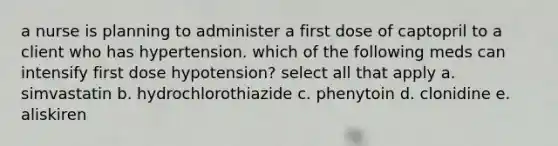 a nurse is planning to administer a first dose of captopril to a client who has hypertension. which of the following meds can intensify first dose hypotension? select all that apply a. simvastatin b. hydrochlorothiazide c. phenytoin d. clonidine e. aliskiren