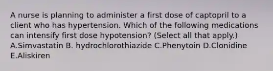 A nurse is planning to administer a first dose of captopril to a client who has hypertension. Which of the following medications can intensify first dose hypotension? (Select all that apply.) A.Simvastatin B. hydrochlorothiazide C.Phenytoin D.Clonidine E.Aliskiren