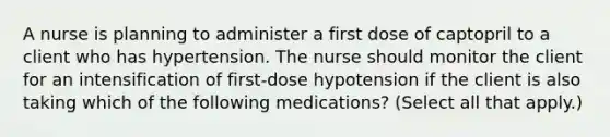 A nurse is planning to administer a first dose of captopril to a client who has hypertension. The nurse should monitor the client for an intensification of first-dose hypotension if the client is also taking which of the following medications? (Select all that apply.)