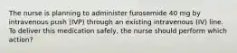 The nurse is planning to administer furosemide 40 mg by intravenous push (IVP) through an existing intravenous (IV) line. To deliver this medication safely, the nurse should perform which action?