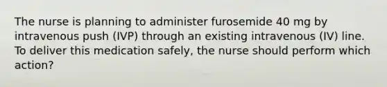 The nurse is planning to administer furosemide 40 mg by intravenous push (IVP) through an existing intravenous (IV) line. To deliver this medication safely, the nurse should perform which action?