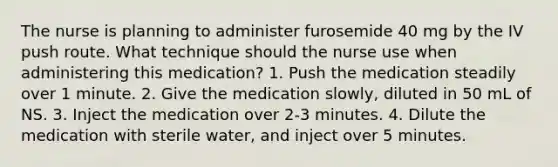 The nurse is planning to administer furosemide 40 mg by the IV push route. What technique should the nurse use when administering this medication? 1. Push the medication steadily over 1 minute. 2. Give the medication slowly, diluted in 50 mL of NS. 3. Inject the medication over 2-3 minutes. 4. Dilute the medication with sterile water, and inject over 5 minutes.