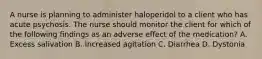 A nurse is planning to administer haloperidol to a client who has acute psychosis. The nurse should monitor the client for which of the following findings as an adverse effect of the medication? A. Excess salivation B. Increased agitation C. Diarrhea D. Dystonia