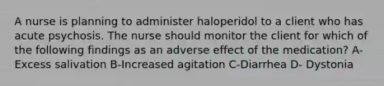 A nurse is planning to administer haloperidol to a client who has acute psychosis. The nurse should monitor the client for which of the following findings as an adverse effect of the medication? A- Excess salivation B-Increased agitation C-Diarrhea D- Dystonia