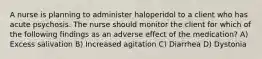 A nurse is planning to administer haloperidol to a client who has acute psychosis. The nurse should monitor the client for which of the following findings as an adverse effect of the medication? A) Excess salivation B) Increased agitation C) Diarrhea D) Dystonia