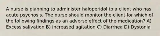 A nurse is planning to administer haloperidol to a client who has acute psychosis. The nurse should monitor the client for which of the following findings as an adverse effect of the medication? A) Excess salivation B) Increased agitation C) Diarrhea D) Dystonia