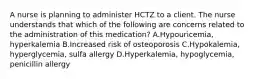 A nurse is planning to administer HCTZ to a client. The nurse understands that which of the following are concerns related to the administration of this medication? A.Hypouricemia, hyperkalemia B.Increased risk of osteoporosis C.Hypokalemia, hyperglycemia, sulfa allergy D.Hyperkalemia, hypoglycemia, penicillin allergy