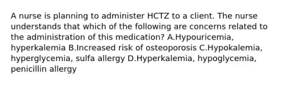 A nurse is planning to administer HCTZ to a client. The nurse understands that which of the following are concerns related to the administration of this medication? A.Hypouricemia, hyperkalemia B.Increased risk of osteoporosis C.Hypokalemia, hyperglycemia, sulfa allergy D.Hyperkalemia, hypoglycemia, penicillin allergy