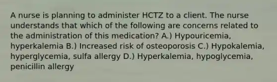 A nurse is planning to administer HCTZ to a client. The nurse understands that which of the following are concerns related to the administration of this medication? A.) Hypouricemia, hyperkalemia B.) Increased risk of osteoporosis C.) Hypokalemia, hyperglycemia, sulfa allergy D.) Hyperkalemia, hypoglycemia, penicillin allergy