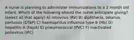 A nurse is planning to administer immunizations to a 2 month old infant. Which of the following should the nurse anticipate giving? (select all that apply) A) rotovirus (RV) B) diphtheria, tetanus, pertussis (DTaP) C) haemophilus influenza type b (Hb) D) hepatitis A (hepA) E) pneumococcal (PVC) F) inactivated poliovirus (IPC)