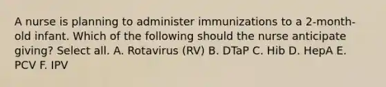 A nurse is planning to administer immunizations to a 2-month-old infant. Which of the following should the nurse anticipate giving? Select all. A. Rotavirus (RV) B. DTaP C. Hib D. HepA E. PCV F. IPV