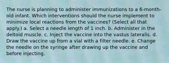 The nurse is planning to administer immunizations to a 6-month-old infant. Which interventions should the nurse implement to minimize local reactions from the vaccines? (Select all that apply.) a. Select a needle length of 1 inch. b. Administer in the deltoid muscle. c. Inject the vaccine into the vastus lateralis. d. Draw the vaccine up from a vial with a filter needle. e. Change the needle on the syringe after drawing up the vaccine and before injecting.