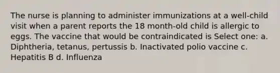 The nurse is planning to administer immunizations at a well-child visit when a parent reports the 18 month-old child is allergic to eggs. The vaccine that would be contraindicated is Select one: a. Diphtheria, tetanus, pertussis b. Inactivated polio vaccine c. Hepatitis B d. Influenza