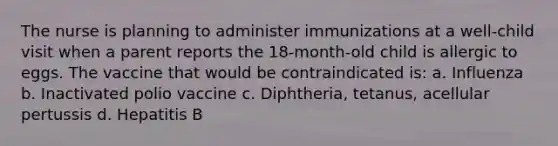 The nurse is planning to administer immunizations at a well-child visit when a parent reports the 18-month-old child is allergic to eggs. The vaccine that would be contraindicated is: a. Influenza b. Inactivated polio vaccine c. Diphtheria, tetanus, acellular pertussis d. Hepatitis B