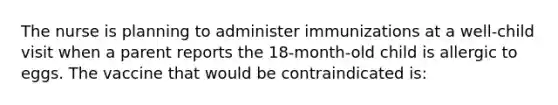 The nurse is planning to administer immunizations at a well-child visit when a parent reports the 18-month-old child is allergic to eggs. The vaccine that would be contraindicated is: