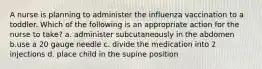 A nurse is planning to administer the influenza vaccination to a toddler. Which of the following is an appropriate action for the nurse to take? a. administer subcutaneously in the abdomen b.use a 20 gauge needle c. divide the medication into 2 injections d. place child in the supine position