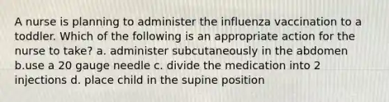 A nurse is planning to administer the influenza vaccination to a toddler. Which of the following is an appropriate action for the nurse to take? a. administer subcutaneously in the abdomen b.use a 20 gauge needle c. divide the medication into 2 injections d. place child in the supine position