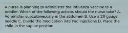 A nurse is planning to administer the influenza vaccine to a toddler. Which of the following actions should the nurse take? A. Administer subcutaneously in the abdomen B. Use a 20-gauge needle C. Divide the medication into two injections D. Place the child in the supine position