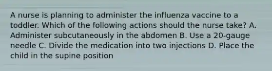 A nurse is planning to administer the influenza vaccine to a toddler. Which of the following actions should the nurse take? A. Administer subcutaneously in the abdomen B. Use a 20-gauge needle C. Divide the medication into two injections D. Place the child in the supine position