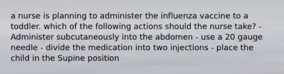 a nurse is planning to administer the influenza vaccine to a toddler. which of the following actions should the nurse take? -Administer subcutaneously into the abdomen - use a 20 gauge needle - divide the medication into two injections - place the child in the Supine position